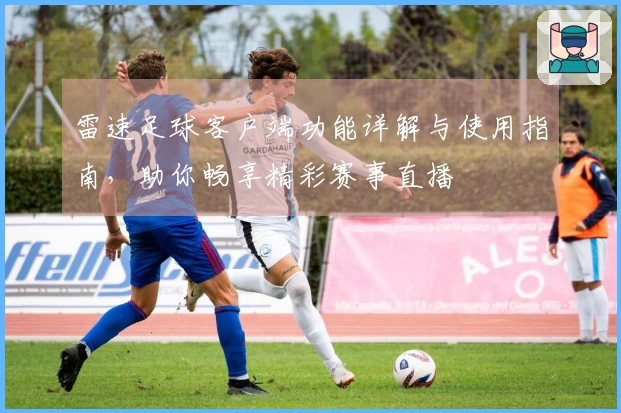 雷速足球客户端功能详解与使用指南，助你畅享精彩赛事直播