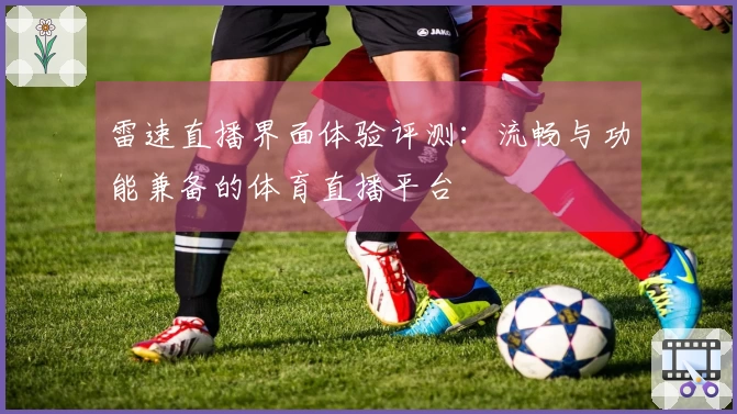 雷速直播界面体验评测：流畅与功能兼备的体育直播平台